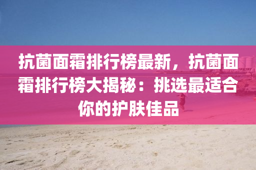 抗菌面霜排行榜最新，抗菌面霜排行榜大揭秘：挑选最适合你的护肤佳品