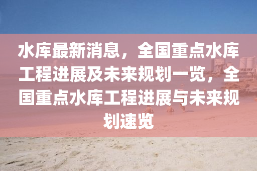 水库最新消息，全国重点水库工程进展及未来规划一览，全国重点水库工程进展与未来规划速览