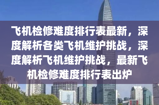 飞机检修难度排行表最新，深度解析各类飞机维护挑战，深度解析飞机维护挑战，最新飞机检修难度排行表出炉