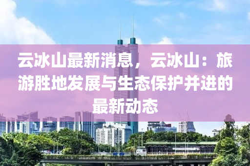 云冰山最新消息，云冰山：旅游胜地发展与生态保护并进的最新动态