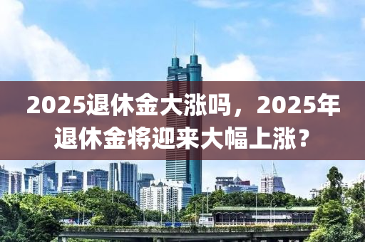 2025退休金大涨吗，2025年退休金将迎来大幅上涨？