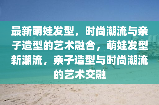 最新萌娃发型，时尚潮流与亲子造型的艺术融合，萌娃发型新潮流，亲子造型与时尚潮流的艺术交融
