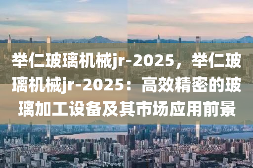 举仁玻璃机械jr-2025，举仁玻璃机械jr-2025：高效精密的玻璃加工设备及其市场应用前景
