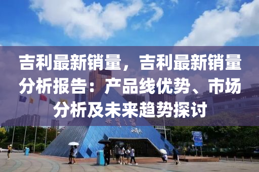 吉利最新销量，吉利最新销量分析报告：产品线优势、市场分析及未来趋势探讨
