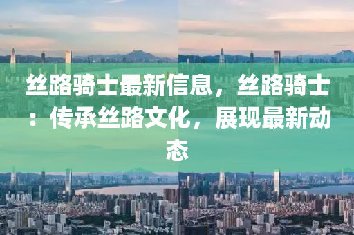 丝路骑士最新信息，丝路骑士：传承丝路文化，展现最新动态