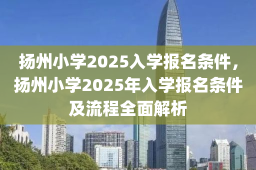 扬州小学2025入学报名条件，扬州小学2025年入学报名条件及流程全面解析