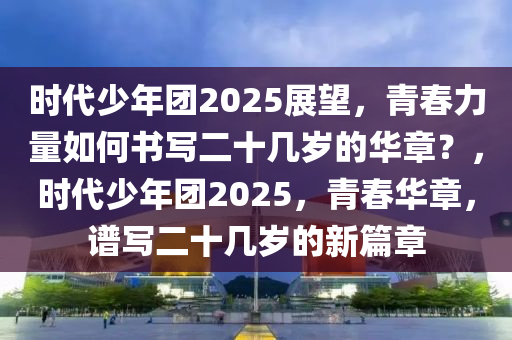 时代少年团2025展望，青春力量如何书写二十几岁的华章？，时代少年团2025，青春华章，谱写二十几岁的新篇章