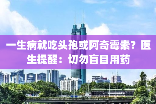一生病就吃头孢或阿奇霉素？医生提醒：切勿盲目用药