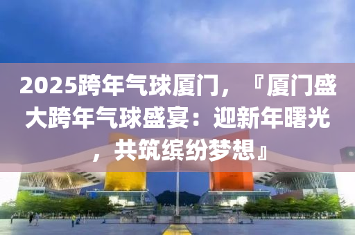 2025跨年气球厦门，『厦门盛大跨年气球盛宴：迎新年曙光，共筑缤纷梦想』