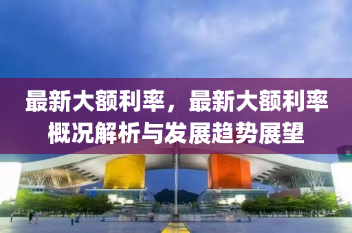 最新大额利率，最新大额利率概况解析与发展趋势展望