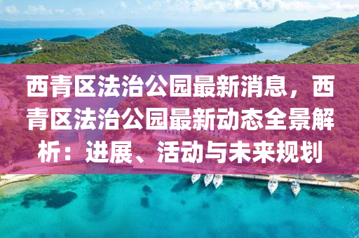 西青区法治公园最新消息，西青区法治公园最新动态全景解析：进展、活动与未来规划