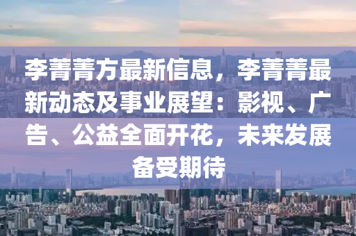 李菁菁方最新信息，李菁菁最新动态及事业展望：影视、广告、公益全面开花，未来发展备受期待