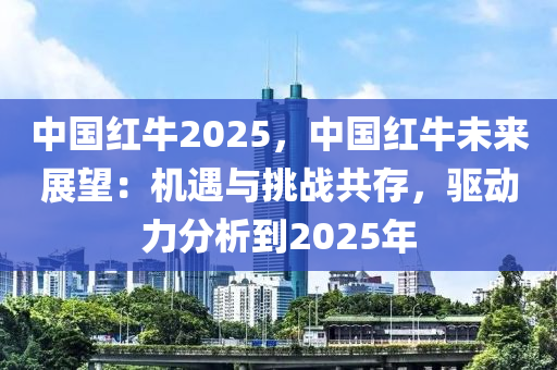中国红牛2025，中国红牛未来展望：机遇与挑战共存，驱动力分析到2025年