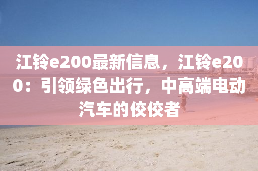 江铃e200最新信息，江铃e200：引领绿色出行，中高端电动汽车的佼佼者