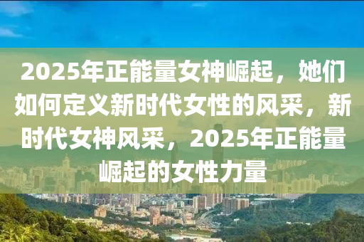 2025年正能量女神崛起，她们如何定义新时代女性的风采，新时代女神风采，2025年正能量崛起的女性力量