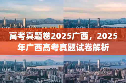 高考真题卷2025广西，2025年广西高考真题试卷解析