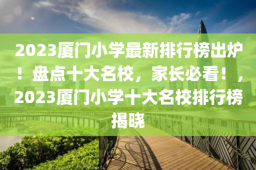 2023厦门小学最新排行榜出炉！盘点十大名校，家长必看！，2023厦门小学十大名校排行榜揭晓