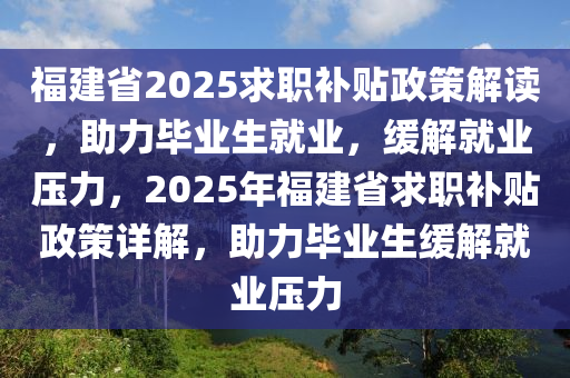 福建省2025求职补贴政策解读，助力毕业生就业，缓解就业压力，2025年福建省求职补贴政策详解，助力毕业生缓解就业压力