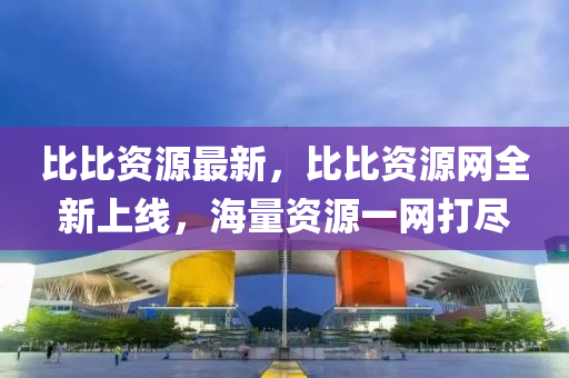 比比资源最新，比比资源网全新上线，海量资源一网打尽