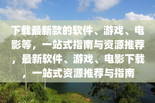 下载最新款的软件、游戏、电影等，一站式指南与资源推荐，最新软件、游戏、电影下载，一站式资源推荐与指南