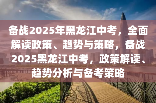 备战2025年黑龙江中考，全面解读政策、趋势与策略，备战2025黑龙江中考，政策解读、趋势分析与备考策略