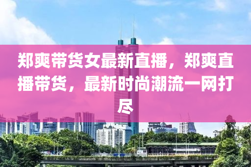 郑爽带货女最新直播，郑爽直播带货，最新时尚潮流一网打尽
