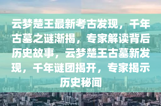 云梦楚王最新考古发现，千年古墓之谜渐揭，专家解读背后历史故事，云梦楚王古墓新发现，千年谜团揭开，专家揭示历史秘闻