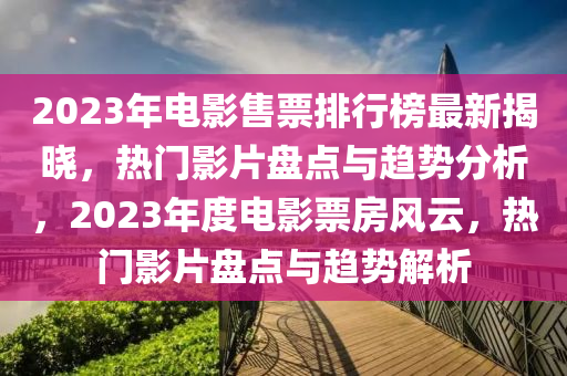 2023年电影售票排行榜最新揭晓，热门影片盘点与趋势分析，2023年度电影票房风云，热门影片盘点与趋势解析