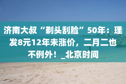 济南大叔“剃头刮脸”50年：理发8元12年未涨价，二月二也不例外！_北京时间