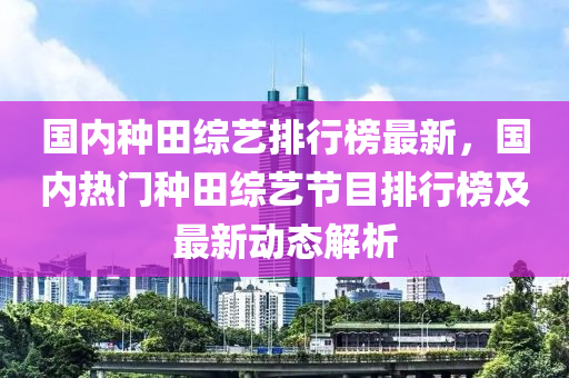 国内种田综艺排行榜最新，国内热门种田综艺节目排行榜及最新动态解析