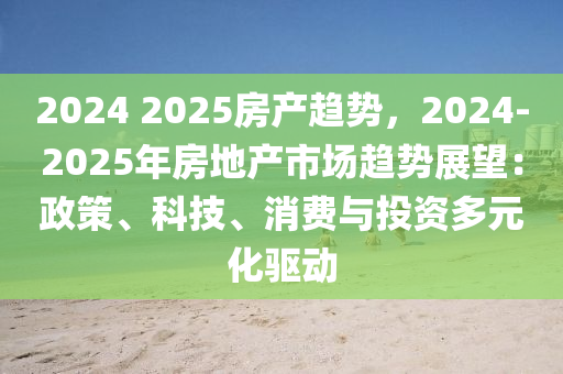 2024 2025房产趋势，2024-2025年房地产市场趋势展望：政策、科技、消费与投资多元化驱动