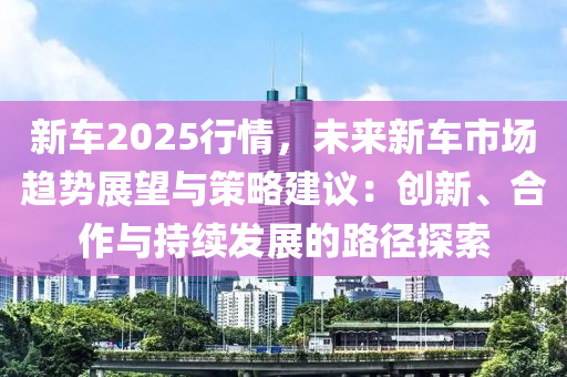 新车2025行情，未来新车市场趋势展望与策略建议：创新、合作与持续发展的路径探索