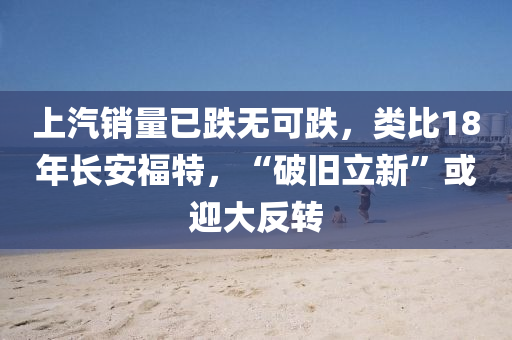 上汽销量已跌无可跌，类比18年长安福特，“破旧立新”或迎大反转