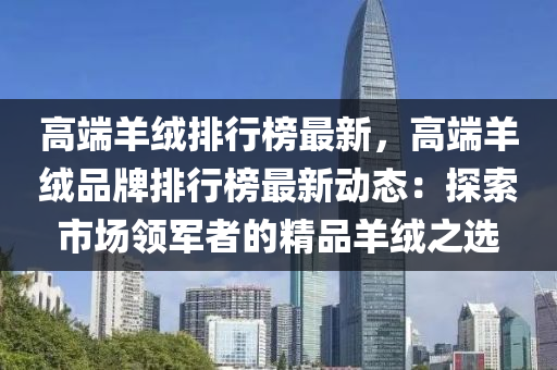 高端羊绒排行榜最新，高端羊绒品牌排行榜最新动态：探索市场领军者的精品羊绒之选