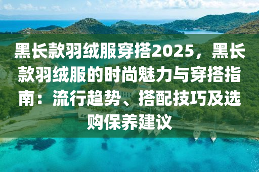 黑长款羽绒服穿搭2025，黑长款羽绒服的时尚魅力与穿搭指南：流行趋势、搭配技巧及选购保养建议
