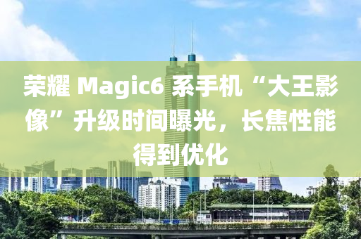荣耀 Magic6 系手机“大王影像”升级时间曝光，长焦性能得到优化