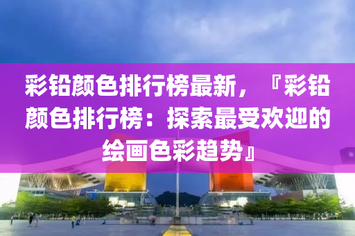 彩铅颜色排行榜最新，『彩铅颜色排行榜：探索最受欢迎的绘画色彩趋势』