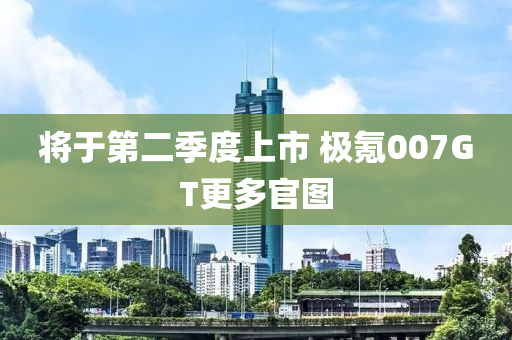 将于第二季度上市 极氪007GT更多官图