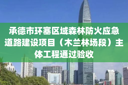 承德市环塞区域森林防火应急道路建设项目（木兰林场段）主体工程通过验收