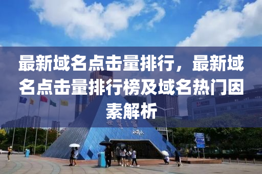 最新域名点击量排行，最新域名点击量排行榜及域名热门因素解析