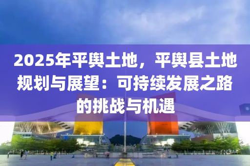 2025年平舆土地，平舆县土地规划与展望：可持续发展之路的挑战与机遇