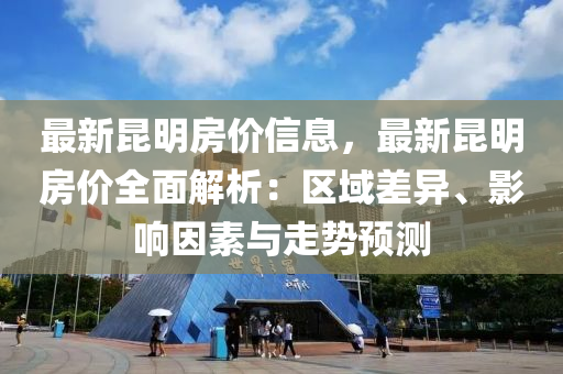 最新昆明房价信息，最新昆明房价全面解析：区域差异、影响因素与走势预测