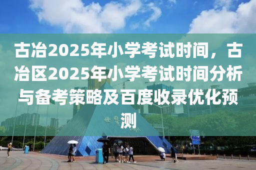 古冶2025年小学考试时间，古冶区2025年小学考试时间分析与备考策略及百度收录优化预测