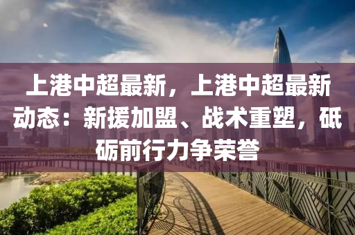 上港中超最新，上港中超最新动态：新援加盟、战术重塑，砥砺前行力争荣誉