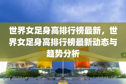 世界女足身高排行榜最新，世界女足身高排行榜最新动态与趋势分析