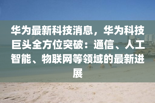 华为最新科技消息，华为科技巨头全方位突破：通信、人工智能、物联网等领域的最新进展