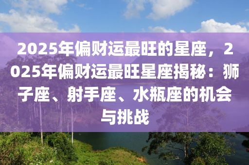 2025年偏财运最旺的星座，2025年偏财运最旺星座揭秘：狮子座、射手座、水瓶座的机会与挑战