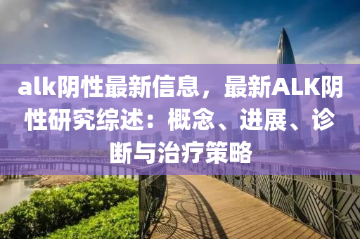 alk阴性最新信息，最新ALK阴性研究综述：概念、进展、诊断与治疗策略