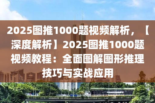 2025图推1000题视频解析，【深度解析】2025图推1000题视频教程：全面图解图形推理技巧与实战应用