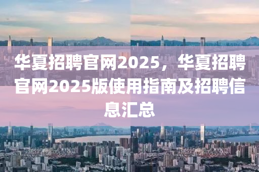 华夏招聘官网2025，华夏招聘官网2025版使用指南及招聘信息汇总